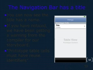 58
58
The Navigation Bar has a title
•You can now see the
title has a name.
•If you have noticed,
we have been getting
a warning from the
compiler for our
storyboard.
•“Prototype table cells
must have reuse
identifiers”
 