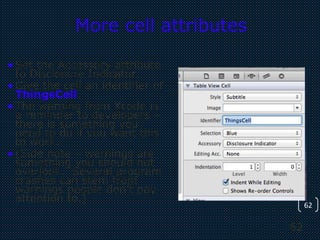 62
62
More cell attributes
•Set the Accessory attribute
to Disclosure Indicator.
•Give the cell an identifier of
ThingsCell.
•The warning from Xcode is
a reminder to developers –
there is something you
need to do if you want this
to work.
•(Side note – warnings are
something you should not
overlook. Several program
crashes can stem from
warnings people don’t pay
attention to.)
 