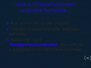 63
63
Add a UIViewController
subclass template…
• Add a new file to the project.
• Choose UIViewController subclass
template.
• Name the class
ThingsViewController, this will be
a subclass of UITableViewController
 