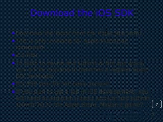 7
7
Download the iOS SDK
•Download the latest from the Apple App store
•This is only available for Apple Macintosh
computers
•It’s free
•To build to device and submit to the app store,
you will be required to becomes a register Apple
iOS developer
•It’s $99 year for the basic account
•If you plan to get a job in iOS development, you
will need to establish a basic account and submit
something to the Apple Store. Maybe a game?
 
