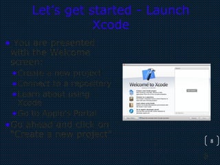 8
8
Let’s get started - Launch
Xcode
• You are presented
with the Welcome
screen:
•Create a new project
•Connect to a repository
•Learn about using
Xcode
•Go to Apple’s Portal
•Go ahead and click on
“Create a new project”
 