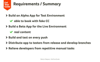 Requirements / Summary
Marcio Klepacz, GetYourGuide
  Build an Alpha App for Test Environment
  able to book with fake CC
  Build a Beta App for the Live Environment
  real content
  Build and test on every push
  Distribute app to testers from release and develop branches
  Relieve developers from repetitive manual tasks
 