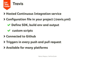 Travis
Marcio Klepacz, GetYourGuide
  Hosted Continuous Integration service
  Configuration file in your project (.travis.yml)
  Define SDK, build env and output
  custom scripts
  Connected to Github
  Triggers in every push and pull request
  Available for many platforms
 