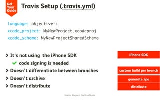 Travis Setup (.travis.yml)
Marcio Klepacz, GetYourGuide
  It’s not using the iPhone SDK
  code signing is needed
  Doesn’t differentiate between branches
  Doesn’t archive
  Doesn’t distribute
language: objective-c
xcode_project: MyNewProject.xcodeproj
xcode_scheme: MyNewProjectSharedScheme
iPhone SDK
custom build per branch
generate .ipa
distribute
 