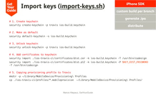 Import keys (import-keys.sh)
# 1. Create keychain
security create-keychain -p travis ios-build.keychain
# 2. Make as default
security default-keychain -s ios-build.keychain
# 3. Unlock keychain
security unlock-keychain -p travis ios-build.keychain
# 4. Add certificates to keychain
security import ./ios-travis-ci/certificates/dist.cer -k ios-build.keychain -T /usr/bin/codesign
security import ./ios-travis-ci/certificates/dist.p12 -k ios-build.keychain -P $KEY_DIST_PASSWORD
-T /usr/bin/codesign
# 5. Copying provisioning profile to Travis
mkdir -p ~/Library/MobileDevice/Provisioning Profiles
cp ./ios-travis-ci/profiles/*.mobileprovision ~/Library/MobileDevice/Provisioning Profiles/
Marcio Klepacz, GetYourGuide
iPhone SDK
custom build per branch
generate .ipa
distribute
 