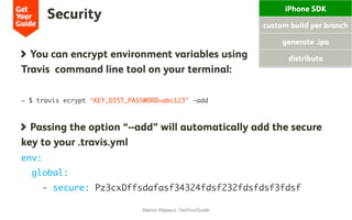 Security
Marcio Klepacz, GetYourGuide
  You can encrypt environment variables using
Travis command line tool on your terminal:
~ $ travis ecrypt ‘KEY_DIST_PASSWORD=abc123’ –add
  Passing the option “--add” will automatically add the secure
key to your .travis.yml
env:
global:
- secure: Pz3cxDffsdafasf34324fdsf232fdsfdsf3fdsf
iPhone SDK
custom build per branch
generate .ipa
distribute
 