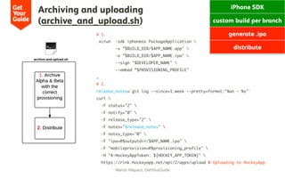 # 1.
xcrun -sdk iphoneos PackageApplication 
-v ”$BUILD_DIR/$APP_NAME.app" 
-o ”$BUILD_DIR/$APP_NAME.ipa" 
--sign "$DEVELOPER_NAME" 
--embed ”$PROVISIONING_PROFILE"
…
# 2.
release_notes=`git log --since=1.week --pretty=format:"%an - %s"`
curl 
-F status="2" 
-F notify="0" 
-F release_type="2" 
-F notes="$release_notes" 
-F notes_type="0" 
-F "ipa=@$outputdir/$APP_NAME.ipa" 
-F "mobileprovision=@$provisioning_profile" 
-H "X-HockeyAppToken: ${HOCKEY_APP_TOKEN}" 
https://rink.hockeyapp.net/api/2/apps/upload # Uploading to HockeyApp
Archiving and uploading
(archive_and_upload.sh)
Marcio Klepacz, GetYourGuide
iPhone SDK
custom build per branch
generate .ipa
distribute
 