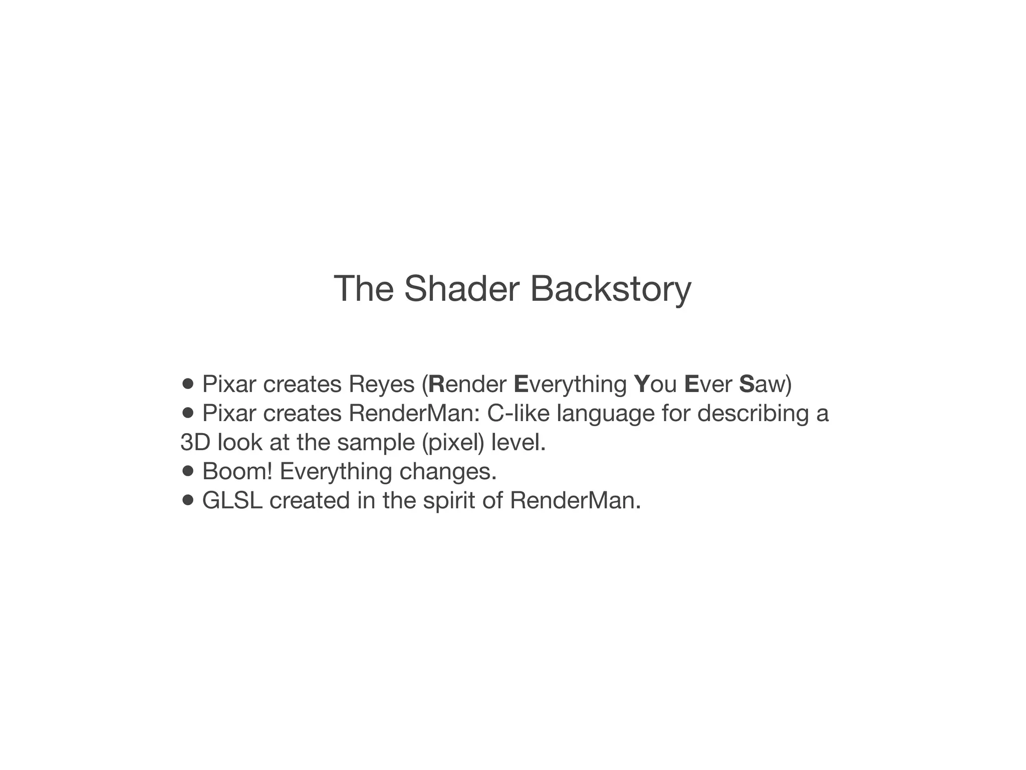 The Shader Backstory

• Pixar creates Reyes (Render Everything You Ever Saw)
• Pixar creates RenderMan: C-like language for describing a
3D look at the sample (pixel) level.
• Boom! Everything changes.
• GLSL created in the spirit of RenderMan.
 