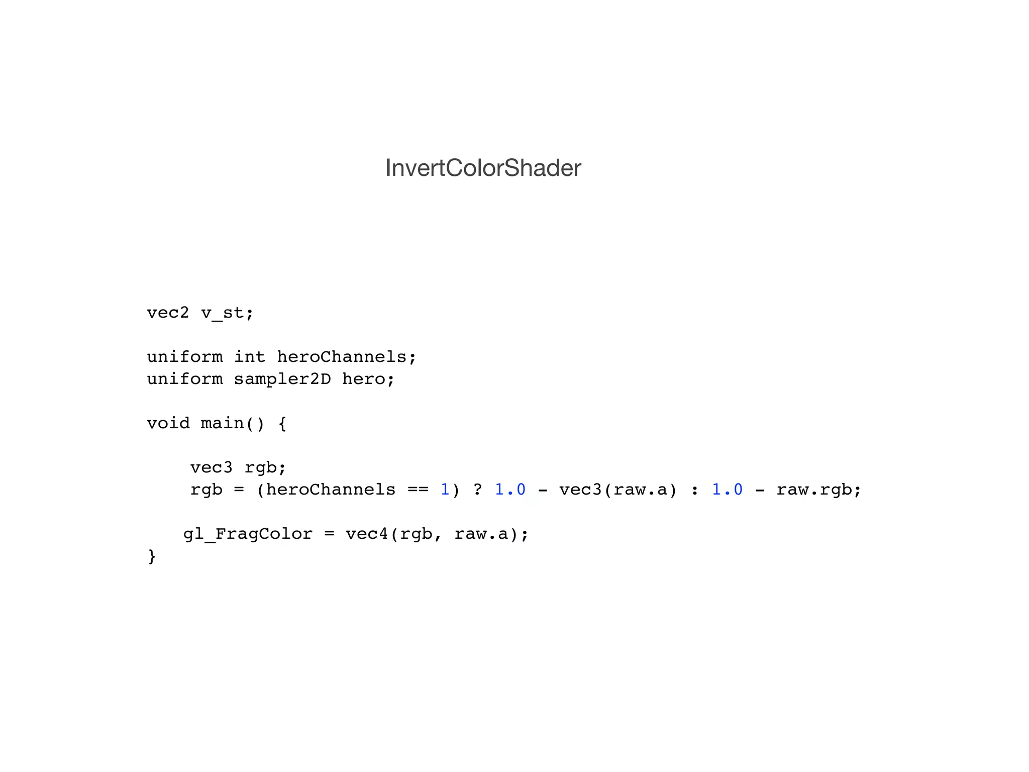 InvertColorShader




vec2 v_st;

uniform int heroChannels;
uniform sampler2D hero;

void main() {
!   !
    vec3 rgb;
    rgb = (heroChannels == 1) ? 1.0 - vec3(raw.a) : 1.0 - raw.rgb;
    !
   gl_FragColor = vec4(rgb, raw.a);!
}
 