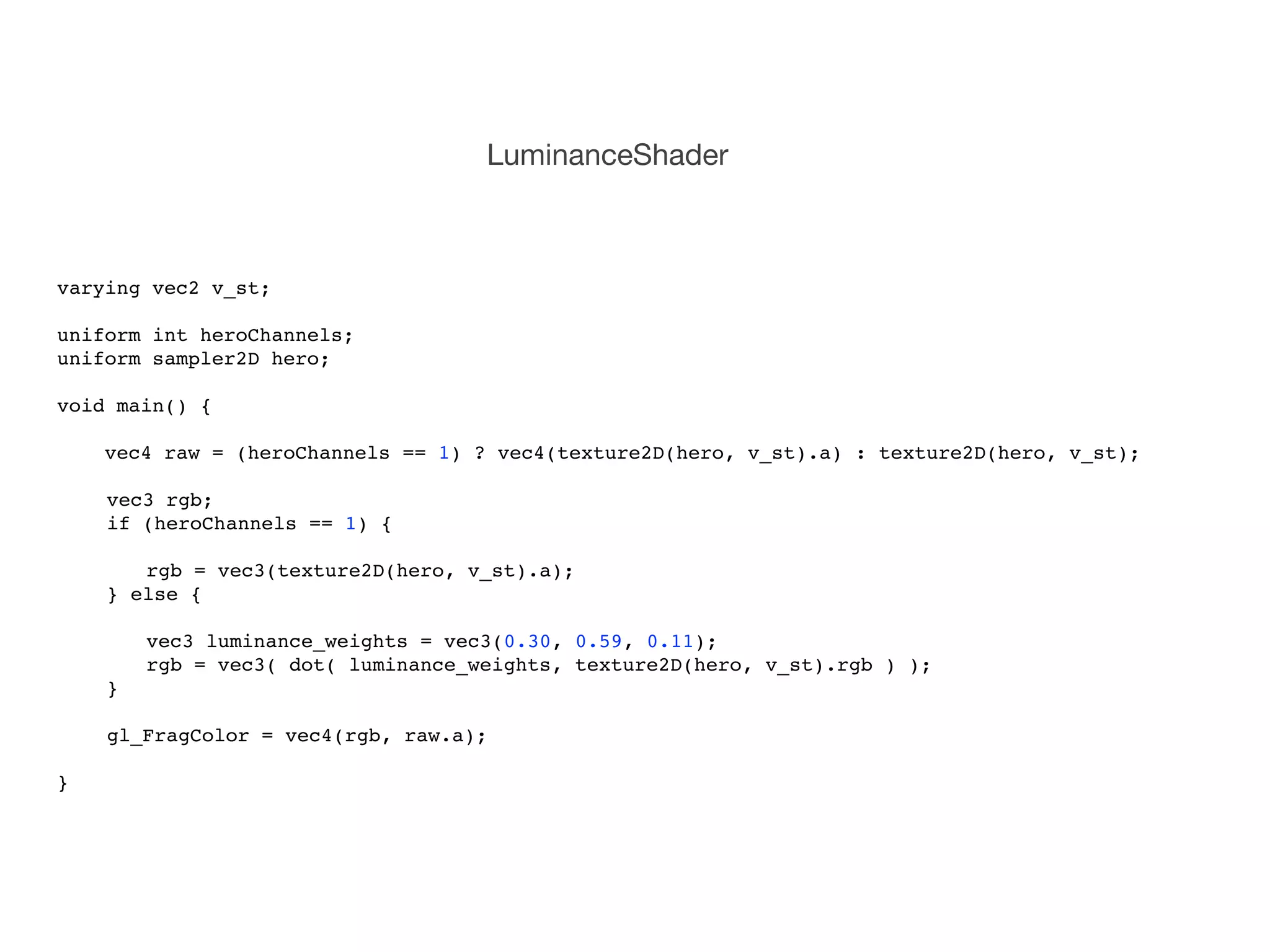 LuminanceShader



varying vec2 v_st;

uniform int heroChannels;
uniform sampler2D hero;

void main() {
!
    vec4 raw = (heroChannels == 1) ? vec4(texture2D(hero, v_st).a) : texture2D(hero, v_st);

!   vec3 rgb;
!   if (heroChannels == 1) {
!
!   ! rgb = vec3(texture2D(hero, v_st).a);! !
!   } else {
!
!   !   vec3 luminance_weights = vec3(0.30, 0.59, 0.11);!!
!   !   rgb = vec3( dot( luminance_weights, texture2D(hero, v_st).rgb ) );
!   }
!
!   gl_FragColor = vec4(rgb, raw.a);

}
 