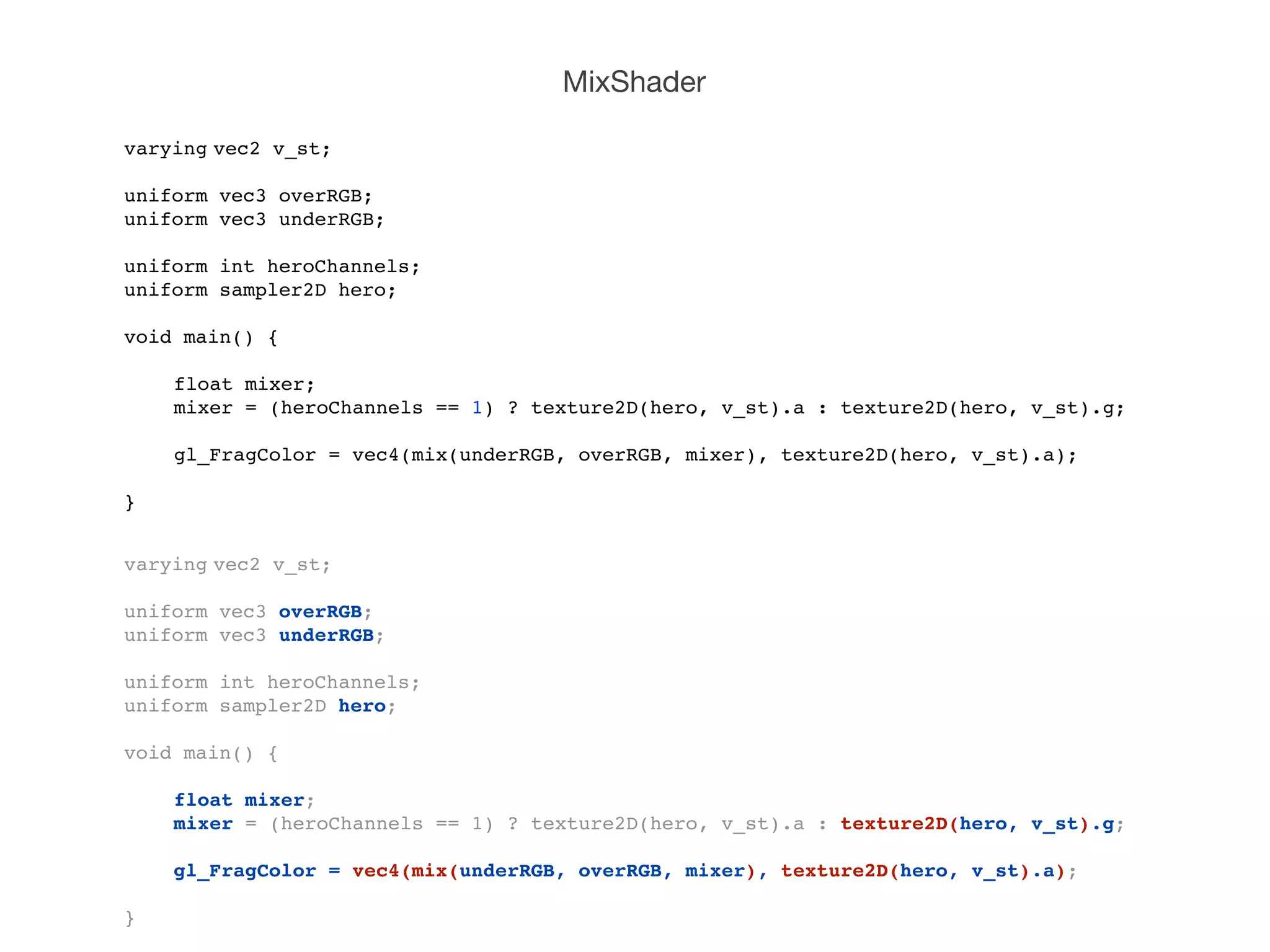 MixShader

varying!
       vec2 v_st;

uniform vec3 overRGB;!
uniform vec3 underRGB;

uniform int heroChannels;
uniform sampler2D hero;

void main() {

!   float mixer;!
!   mixer = (heroChannels == 1) ? texture2D(hero, v_st).a : texture2D(hero, v_st).g;
!
!   gl_FragColor = vec4(mix(underRGB, overRGB, mixer), texture2D(hero, v_st).a);
!
}


varying!
       vec2 v_st;

uniform vec3 overRGB;!
uniform vec3 underRGB;

uniform int heroChannels;
uniform sampler2D hero;

void main() {

!   float mixer;!
!   mixer = (heroChannels == 1) ? texture2D(hero, v_st).a : texture2D(hero, v_st).g;
!
!   gl_FragColor = vec4(mix(underRGB, overRGB, mixer), texture2D(hero, v_st).a);
!
}
 