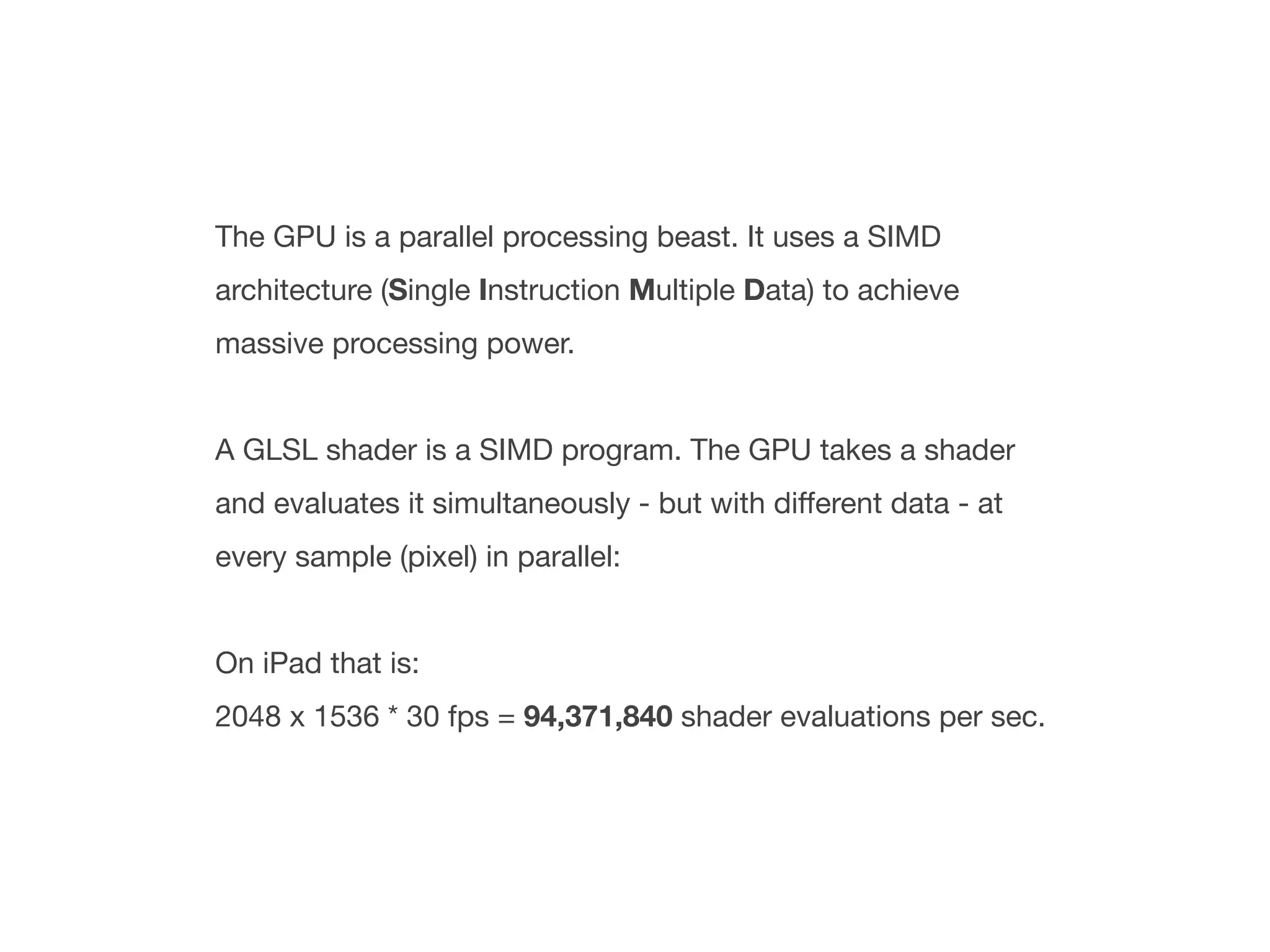 The GPU is a parallel processing beast. It uses a SIMD
architecture (Single Instruction Multiple Data) to achieve
massive processing power.


A GLSL shader is a SIMD program. The GPU takes a shader
and evaluates it simultaneously - but with different data - at
every sample (pixel) in parallel:


On iPad that is:
2048 x 1536 * 30 fps = 94,371,840 shader evaluations per sec.
 