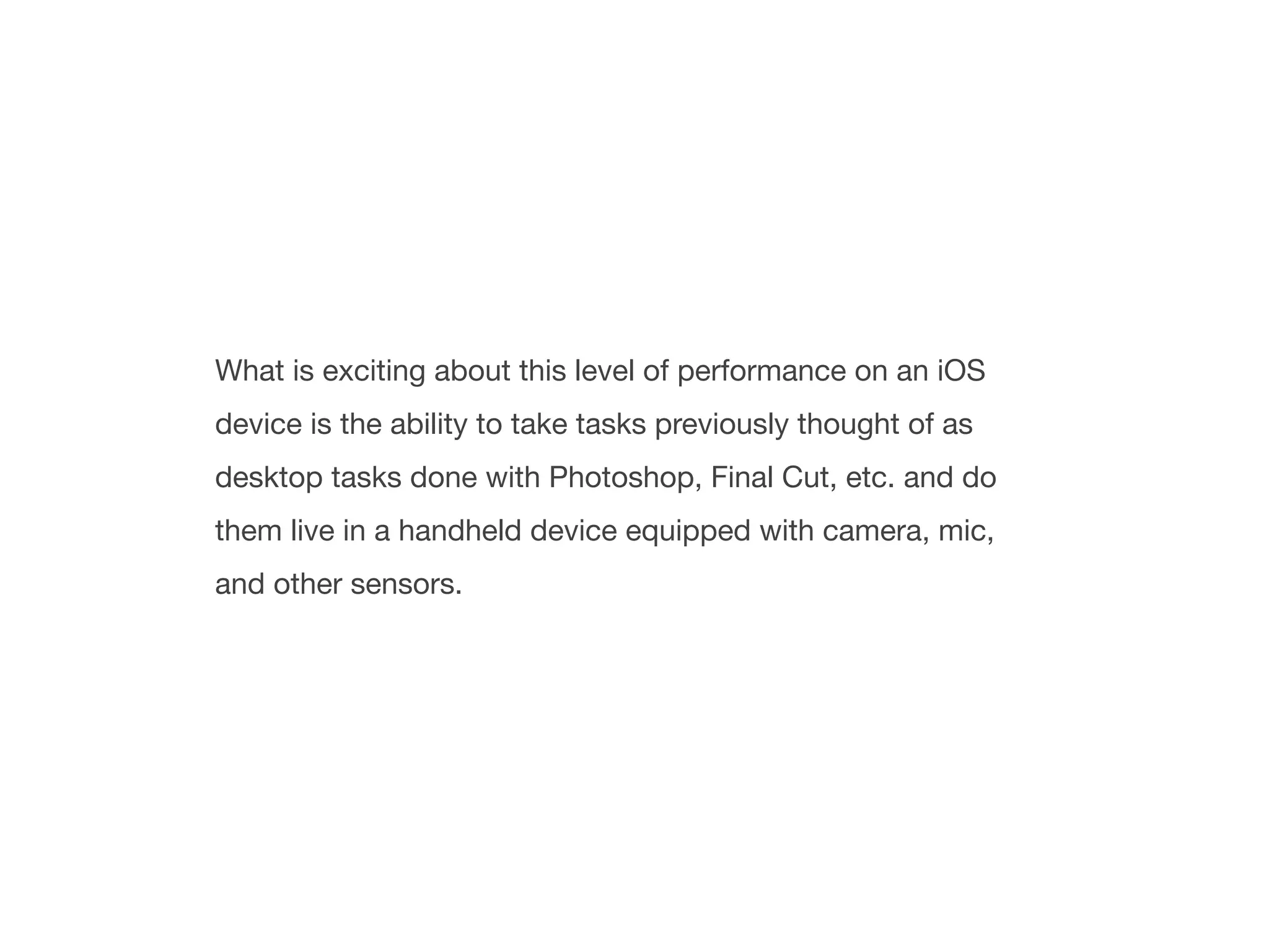 What is exciting about this level of performance on an iOS
device is the ability to take tasks previously thought of as
desktop tasks done with Photoshop, Final Cut, etc. and do
them live in a handheld device equipped with camera, mic,
and other sensors.
 