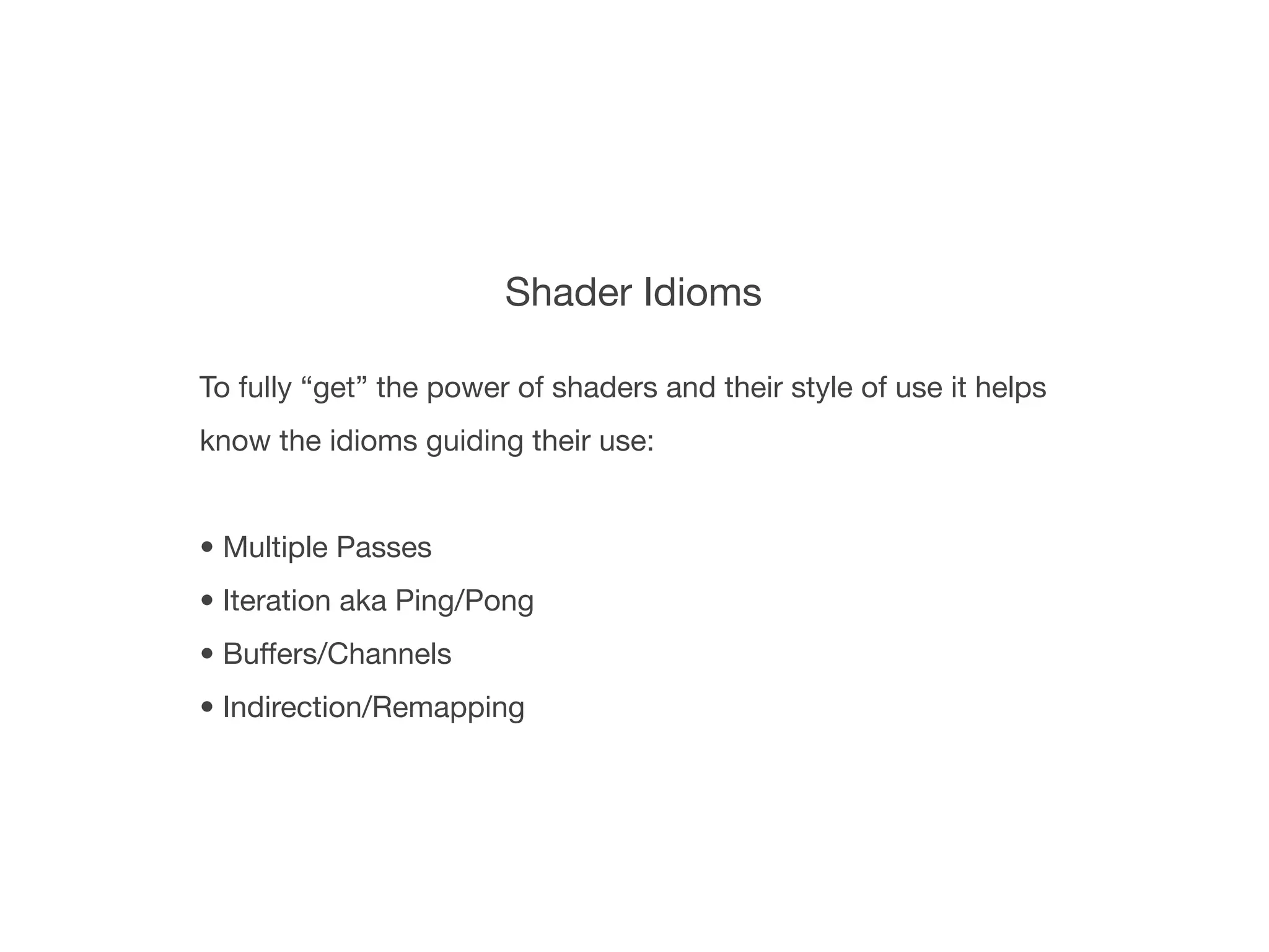 Shader Idioms

To fully “get” the power of shaders and their style of use it helps
know the idioms guiding their use:


• Multiple Passes
• Iteration aka Ping/Pong
• Buffers/Channels
• Indirection/Remapping
 
