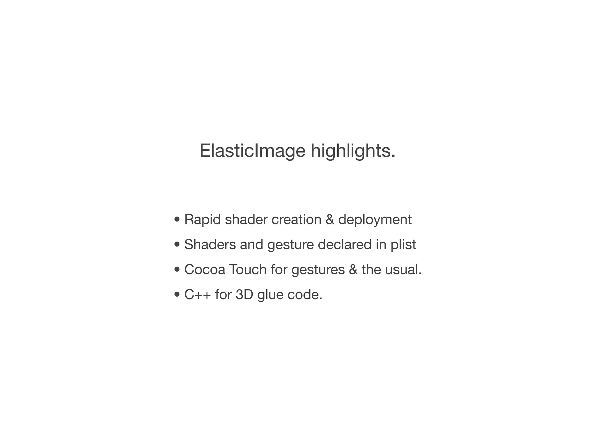 ElasticImage highlights.


• Rapid shader creation & deployment
• Shaders and gesture declared in plist
• Cocoa Touch for gestures & the usual.
• C++ for 3D glue code.
 