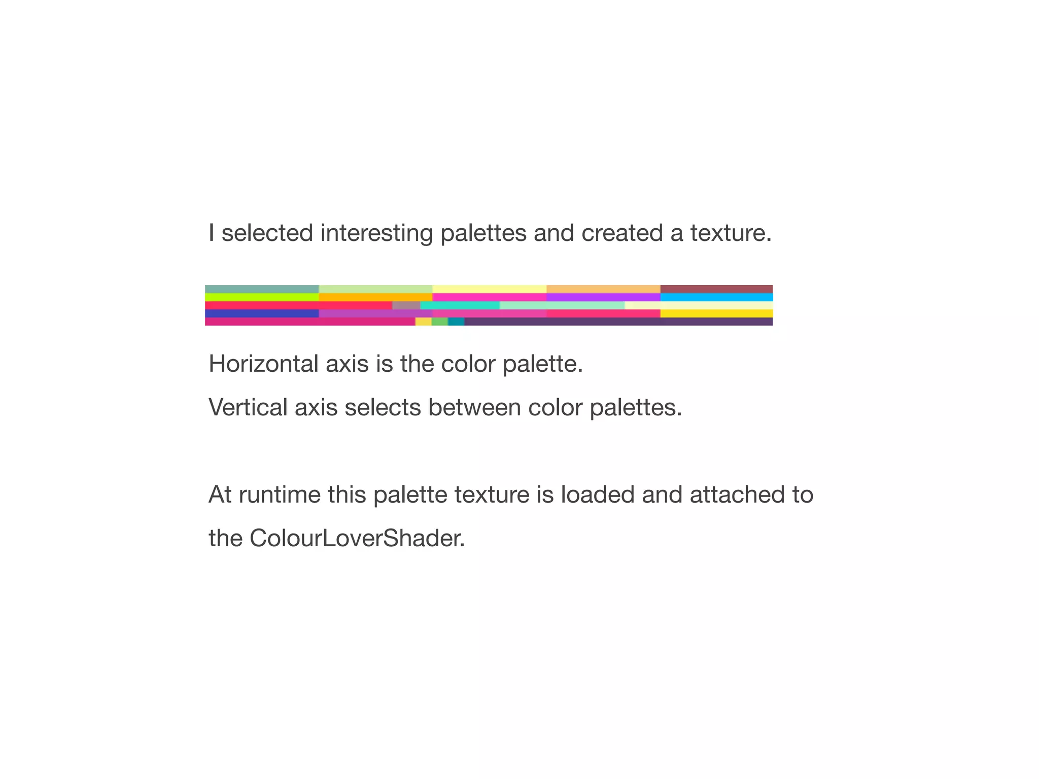 I selected interesting palettes and created a texture.




Horizontal axis is the color palette.
Vertical axis selects between color palettes.


At runtime this palette texture is loaded and attached to
the ColourLoverShader.
 