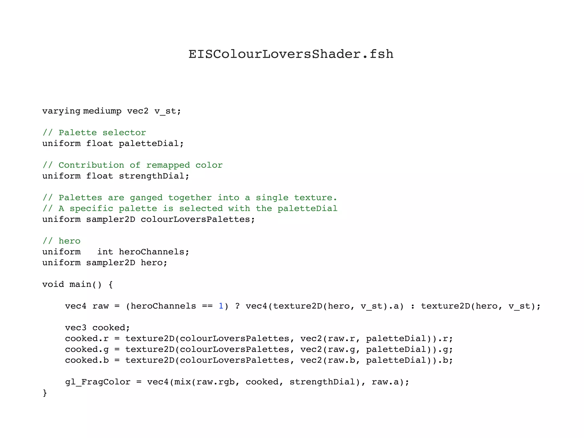 EISColourLoversShader.fsh



varying!
       mediump vec2 v_st;

// Palette selector
uniform float paletteDial;

// Contribution of remapped color
uniform float strengthDial;

// Palettes are ganged together into a single texture.
// A specific palette is selected with the paletteDial
uniform sampler2D colourLoversPalettes;

// hero
uniform   int heroChannels;
uniform sampler2D hero;

void main() {
!
!   vec4 raw = (heroChannels == 1) ? vec4(texture2D(hero, v_st).a) : texture2D(hero, v_st);
!
!   vec3 cooked;
!   cooked.r = texture2D(colourLoversPalettes, vec2(raw.r, paletteDial)).r;
!   cooked.g = texture2D(colourLoversPalettes, vec2(raw.g, paletteDial)).g;
!   cooked.b = texture2D(colourLoversPalettes, vec2(raw.b, paletteDial)).b;
!
!   gl_FragColor = vec4(mix(raw.rgb, cooked, strengthDial), raw.a);
}
 
