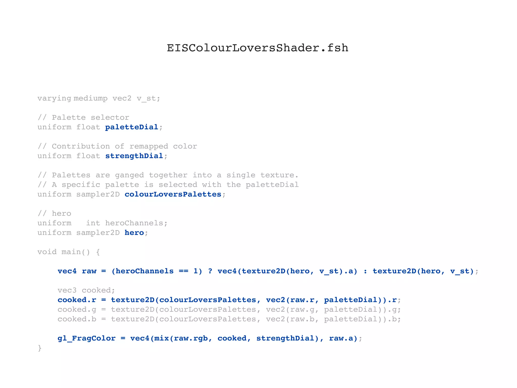 EISColourLoversShader.fsh



varying!
       mediump vec2 v_st;

// Palette selector
uniform float paletteDial;

// Contribution of remapped color
uniform float strengthDial;

// Palettes are ganged together into a single texture.
// A specific palette is selected with the paletteDial
uniform sampler2D colourLoversPalettes;

// hero
uniform   int heroChannels;
uniform sampler2D hero;

void main() {
!
!   vec4 raw = (heroChannels == 1) ? vec4(texture2D(hero, v_st).a) : texture2D(hero, v_st);
!
!   vec3 cooked;
!   cooked.r = texture2D(colourLoversPalettes, vec2(raw.r, paletteDial)).r;
!   cooked.g = texture2D(colourLoversPalettes, vec2(raw.g, paletteDial)).g;
!   cooked.b = texture2D(colourLoversPalettes, vec2(raw.b, paletteDial)).b;
!
!   gl_FragColor = vec4(mix(raw.rgb, cooked, strengthDial), raw.a);
}
 