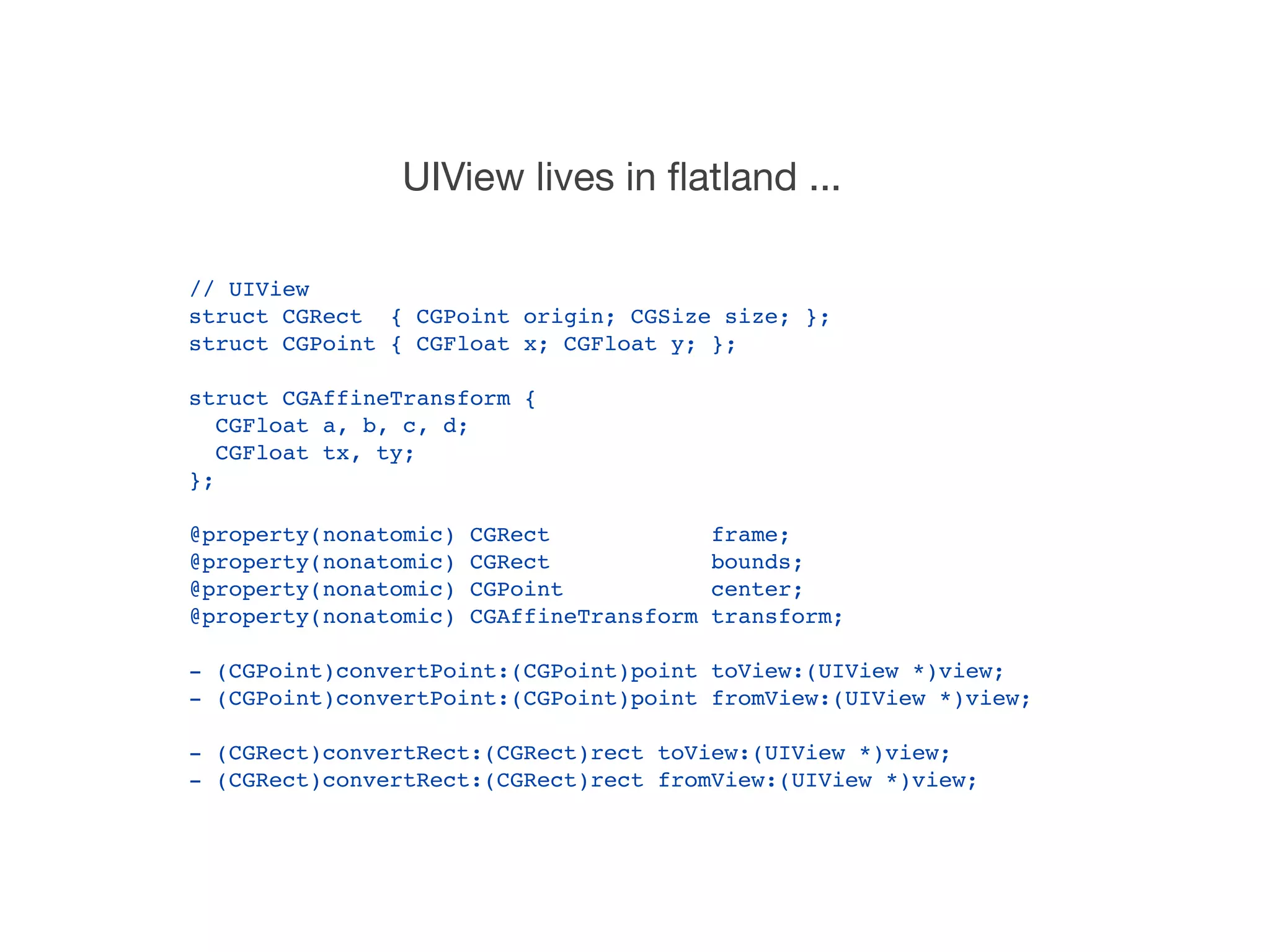 UIView lives in ﬂatland ...

// UIView
struct CGRect { CGPoint origin; CGSize size; };
struct CGPoint { CGFloat x; CGFloat y; };

struct CGAffineTransform {
   CGFloat a, b, c, d;
   CGFloat tx, ty;
};

@property(nonatomic)   CGRect              frame;
@property(nonatomic)   CGRect              bounds;
@property(nonatomic)   CGPoint             center;
@property(nonatomic)   CGAffineTransform   transform;

- (CGPoint)convertPoint:(CGPoint)point toView:(UIView *)view;
- (CGPoint)convertPoint:(CGPoint)point fromView:(UIView *)view;

- (CGRect)convertRect:(CGRect)rect toView:(UIView *)view;
- (CGRect)convertRect:(CGRect)rect fromView:(UIView *)view;
 