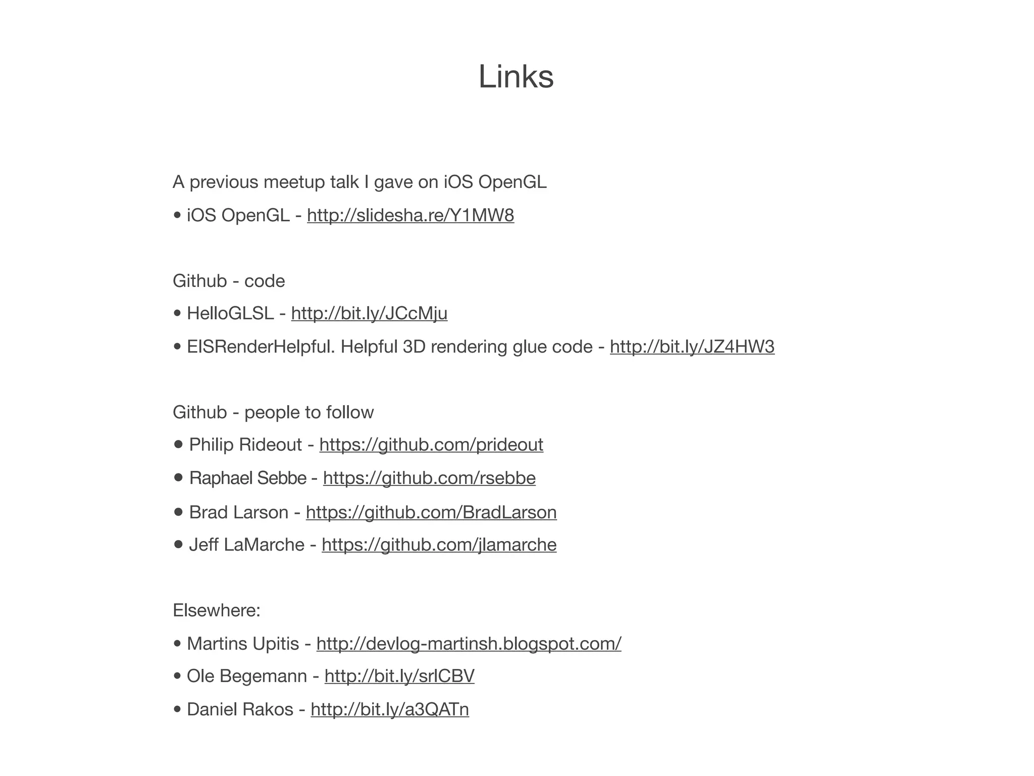 Links


A previous meetup talk I gave on iOS OpenGL
• iOS OpenGL - http://slidesha.re/Y1MW8


Github - code
• HelloGLSL - http://bit.ly/JCcMju
• EISRenderHelpful. Helpful 3D rendering glue code - http://bit.ly/JZ4HW3


Github - people to follow
• Philip Rideout - https://github.com/prideout
• Raphael Sebbe - https://github.com/rsebbe
• Brad Larson - https://github.com/BradLarson
• Jeff LaMarche - https://github.com/jlamarche

Elsewhere:
• Martins Upitis - http://devlog-martinsh.blogspot.com/
• Ole Begemann - http://bit.ly/srlCBV
• Daniel Rakos - http://bit.ly/a3QATn
 
