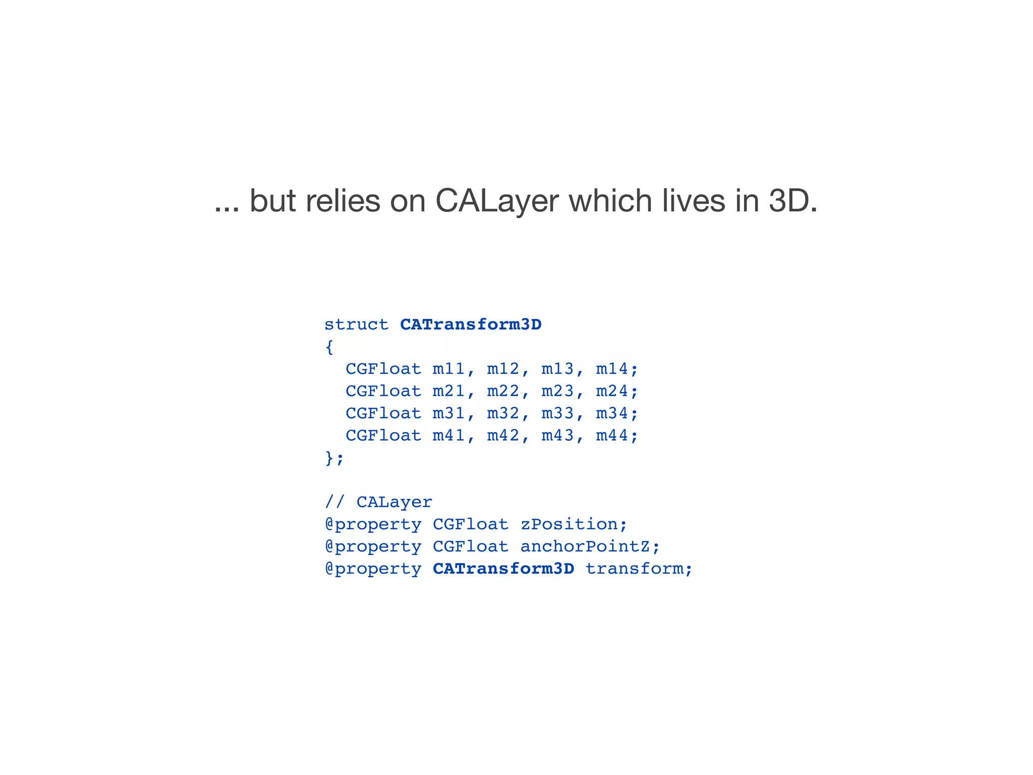 ... but relies on CALayer which lives in 3D.


        struct CATransform3D
        {
           CGFloat m11, m12, m13,   m14;
           CGFloat m21, m22, m23,   m24;
           CGFloat m31, m32, m33,   m34;
           CGFloat m41, m42, m43,   m44;
        };

        // CALayer
        @property CGFloat zPosition;
        @property CGFloat anchorPointZ;
        @property CATransform3D transform;
 