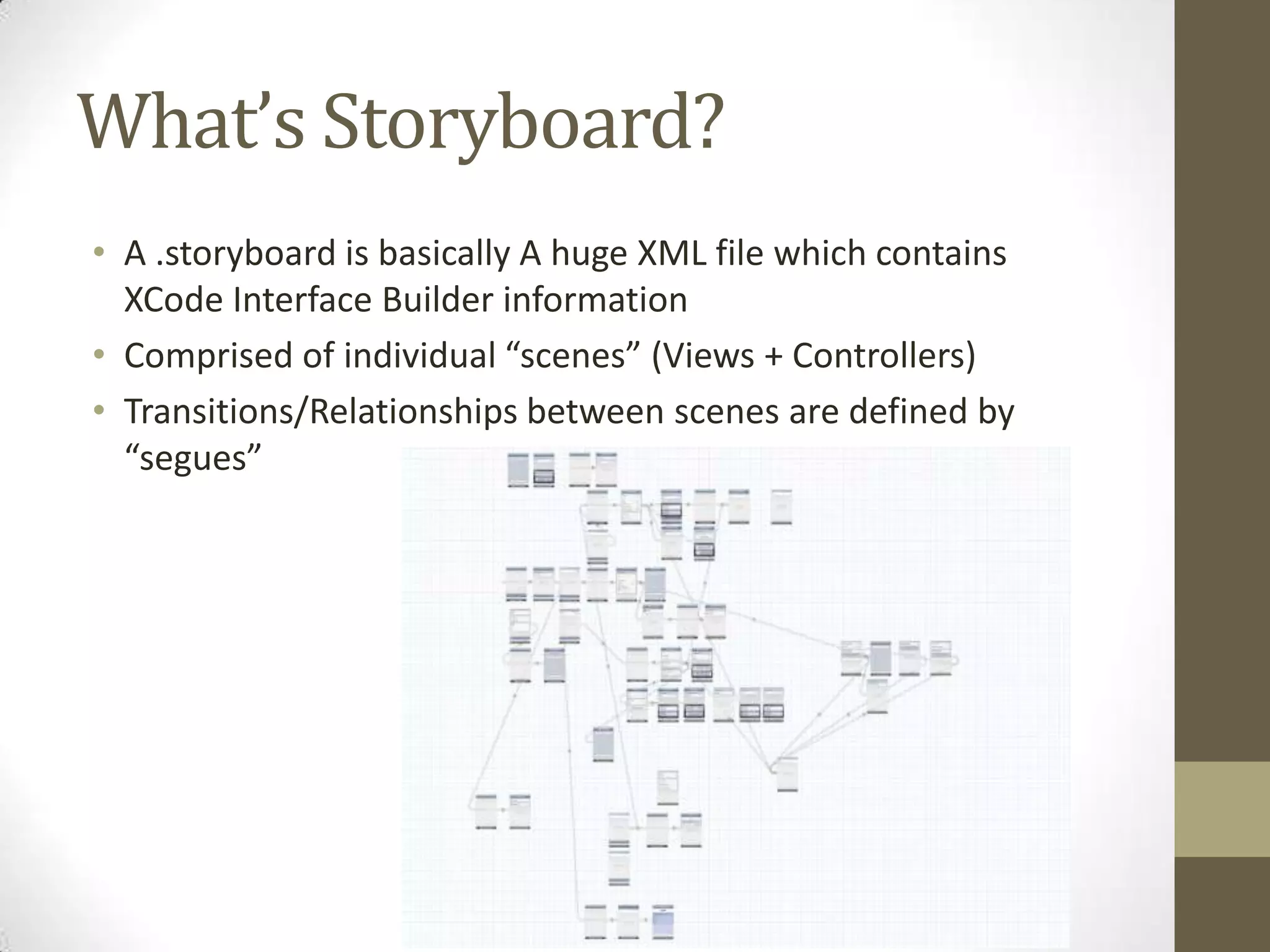 What’s Storyboard?
• A .storyboard is basically A huge XML file which contains
XCode Interface Builder information
• Comprised of individual “scenes” (Views + Controllers)
• Transitions/Relationships between scenes are defined by
“segues”
 