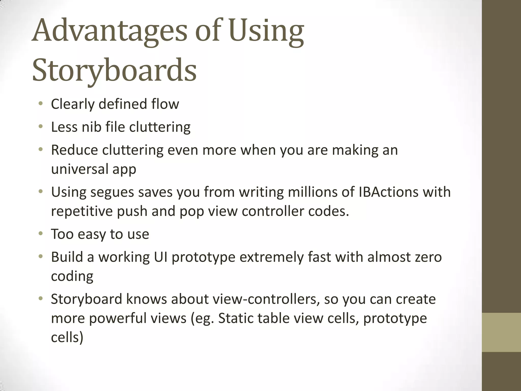 Advantages of Using
Storyboards
• Clearly defined flow
• Less nib file cluttering
• Reduce cluttering even more when you are making an
universal app
• Using segues saves you from writing millions of IBActions with
repetitive push and pop view controller codes.
• Too easy to use
• Build a working UI prototype extremely fast with almost zero
coding
• Storyboard knows about view-controllers, so you can create
more powerful views (eg. Static table view cells, prototype
cells)
 