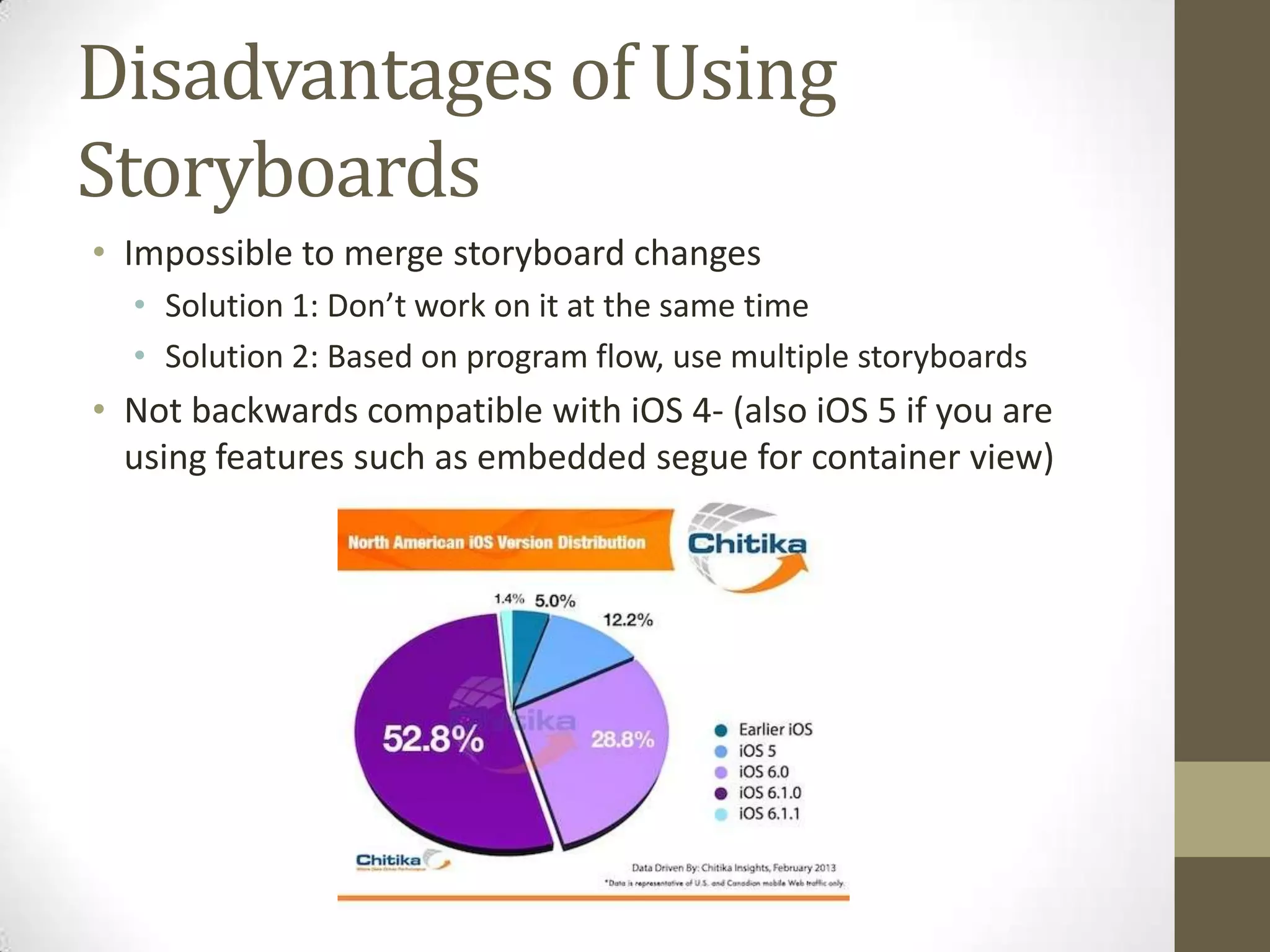 Disadvantages of Using
Storyboards
• Impossible to merge storyboard changes
• Solution 1: Don’t work on it at the same time
• Solution 2: Based on program flow, use multiple storyboards
• Not backwards compatible with iOS 4- (also iOS 5 if you are
using features such as embedded segue for container view)
 