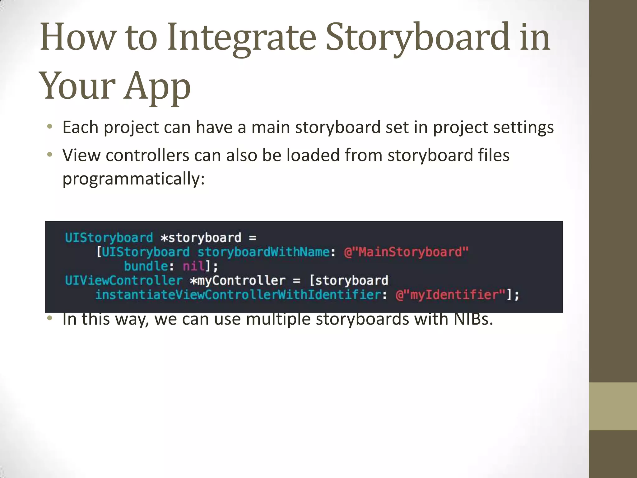 How to Integrate Storyboard in
Your App
• Each project can have a main storyboard set in project settings
• View controllers can also be loaded from storyboard files
programmatically:
• In this way, we can use multiple storyboards with NIBs.
 