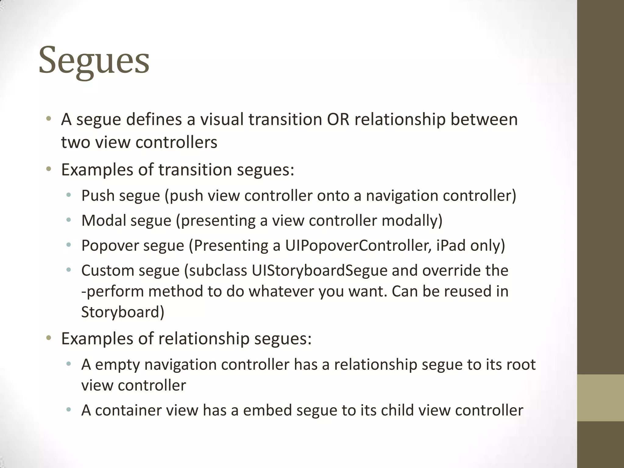 Segues
• A segue defines a visual transition OR relationship between
two view controllers
• Examples of transition segues:
• Push segue (push view controller onto a navigation controller)
• Modal segue (presenting a view controller modally)
• Popover segue (Presenting a UIPopoverController, iPad only)
• Custom segue (subclass UIStoryboardSegue and override the
-perform method to do whatever you want. Can be reused in
Storyboard)
• Examples of relationship segues:
• A empty navigation controller has a relationship segue to its root
view controller
• A container view has a embed segue to its child view controller
 