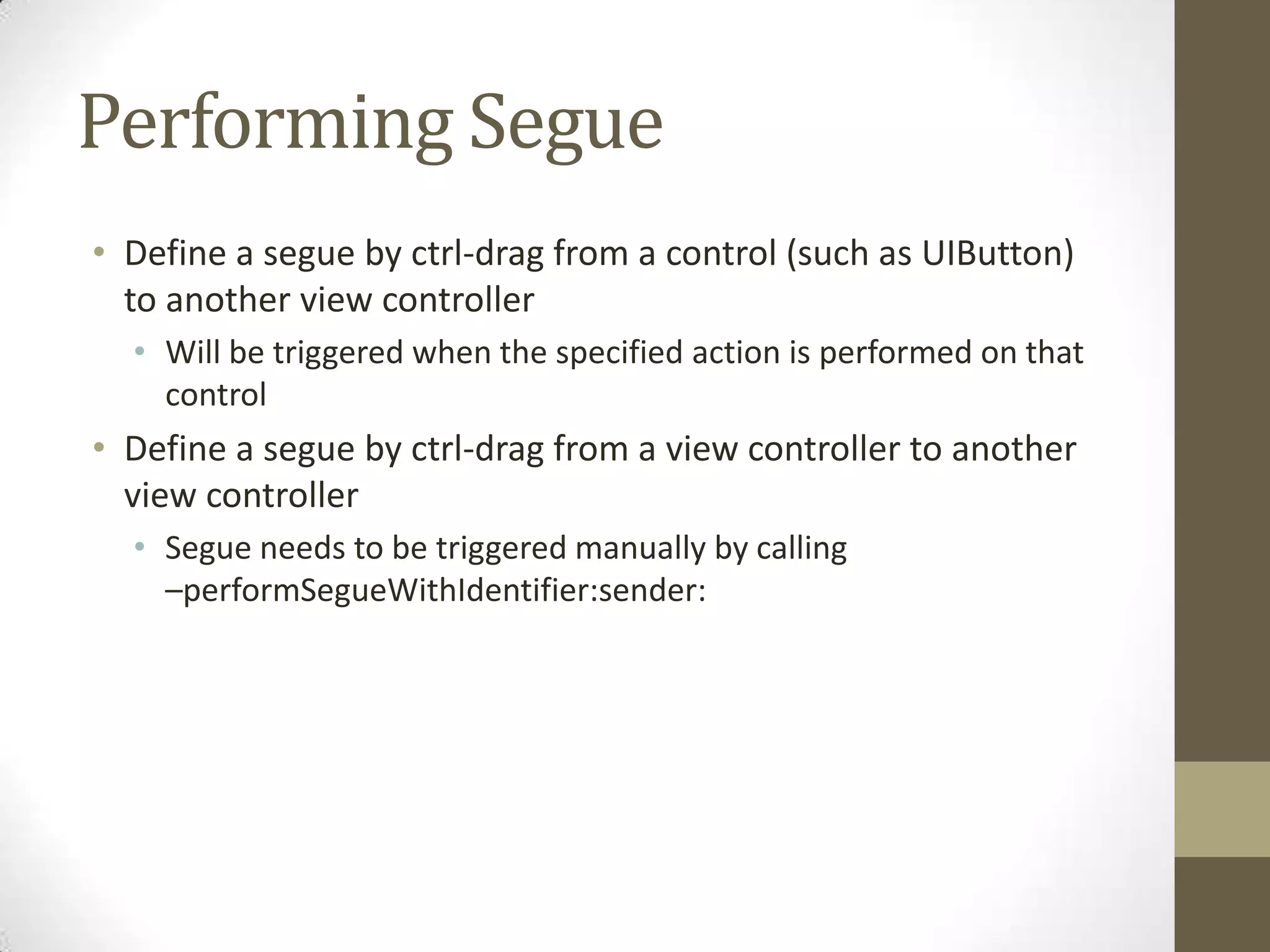 Performing Segue
• Define a segue by ctrl-drag from a control (such as UIButton)
to another view controller
• Will be triggered when the specified action is performed on that
control
• Define a segue by ctrl-drag from a view controller to another
view controller
• Segue needs to be triggered manually by calling
–performSegueWithIdentifier:sender:
 