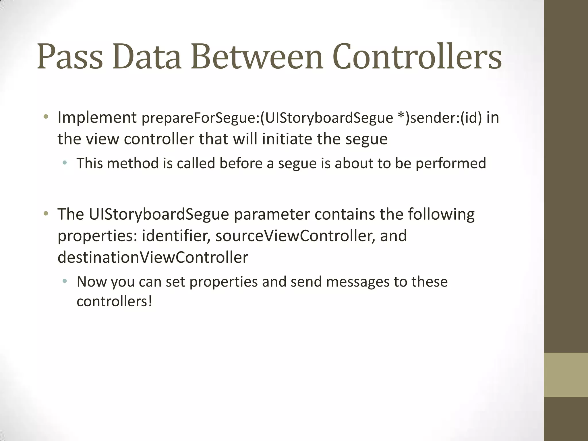 Pass Data Between Controllers
• Implement prepareForSegue:(UIStoryboardSegue *)sender:(id) in
the view controller that will initiate the segue
• This method is called before a segue is about to be performed
• The UIStoryboardSegue parameter contains the following
properties: identifier, sourceViewController, and
destinationViewController
• Now you can set properties and send messages to these
controllers!
 