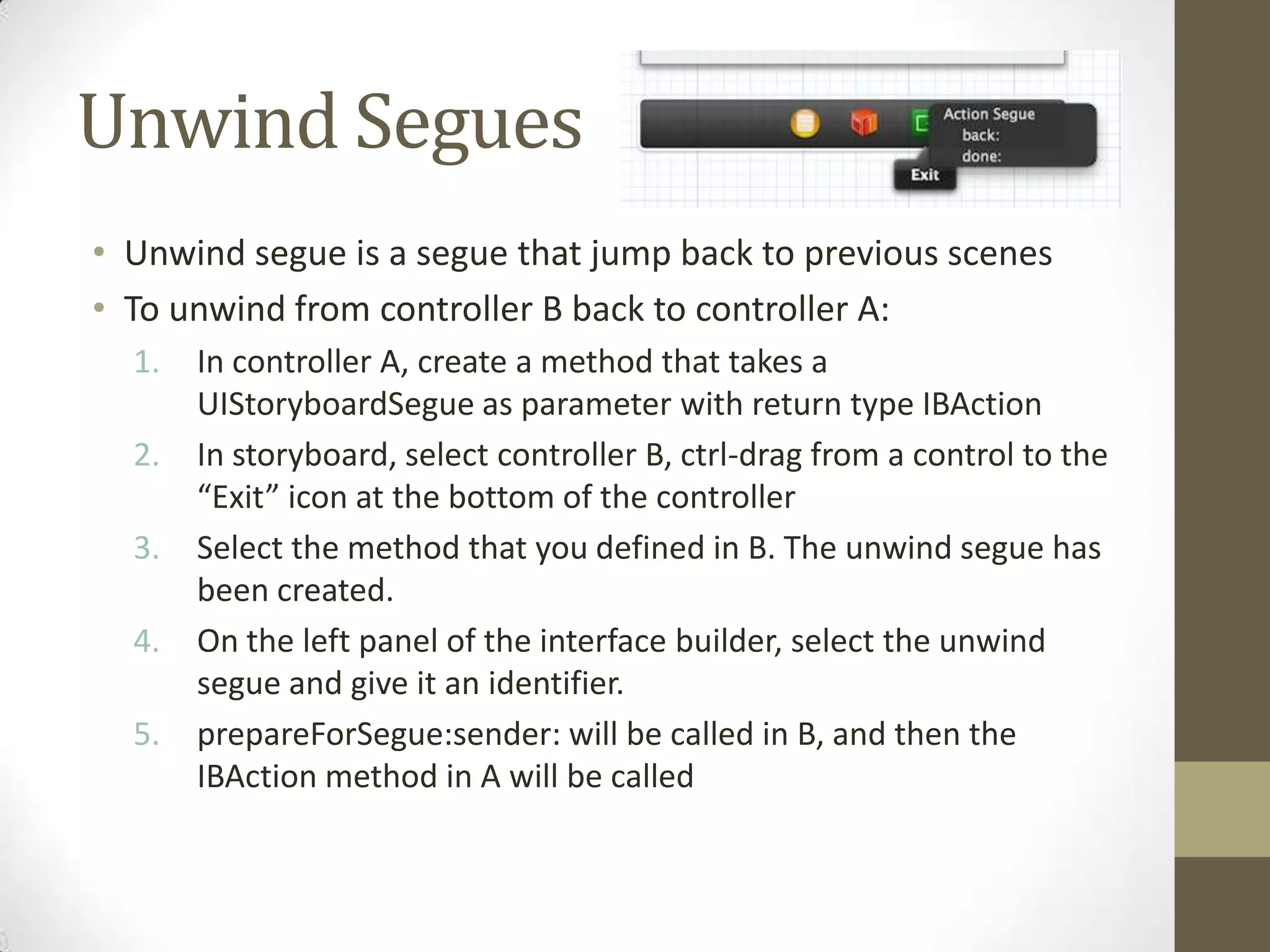 Unwind Segues
• Unwind segue is a segue that jump back to previous scenes
• To unwind from controller B back to controller A:
1. In controller A, create a method that takes a
UIStoryboardSegue as parameter with return type IBAction
2. In storyboard, select controller B, ctrl-drag from a control to the
“Exit” icon at the bottom of the controller
3. Select the method that you defined in B. The unwind segue has
been created.
4. On the left panel of the interface builder, select the unwind
segue and give it an identifier.
5. prepareForSegue:sender: will be called in B, and then the
IBAction method in A will be called
 