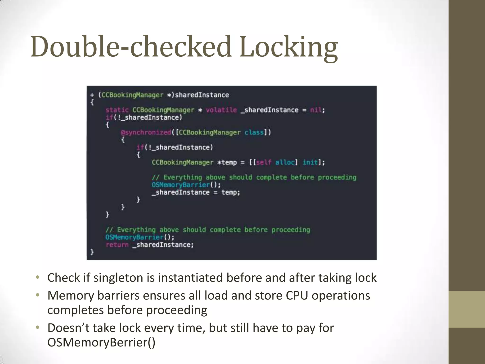 Double-checked Locking
• Check if singleton is instantiated before and after taking lock
• Memory barriers ensures all load and store CPU operations
completes before proceeding
• Doesn’t take lock every time, but still have to pay for
OSMemoryBerrier()
 