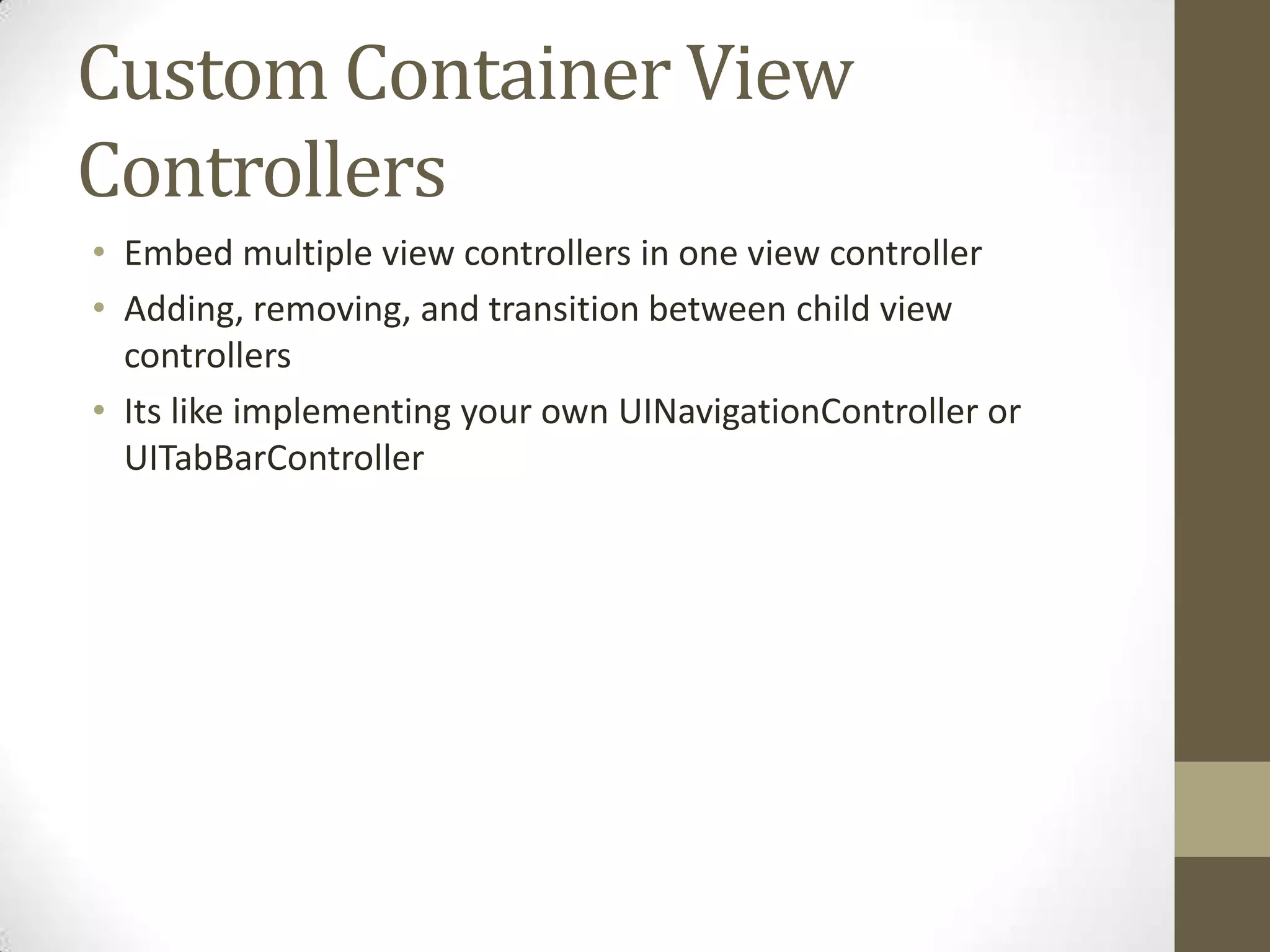 Custom Container View
Controllers
• Embed multiple view controllers in one view controller
• Adding, removing, and transition between child view
controllers
• Its like implementing your own UINavigationController or
UITabBarController
 