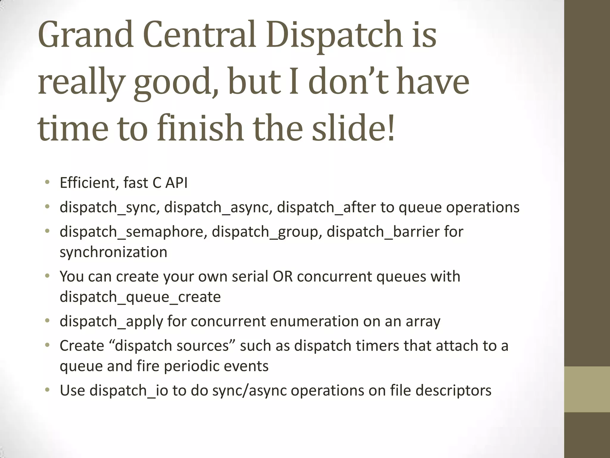 Grand Central Dispatch is
really good, but I don’t have
time to finish the slide!
• Efficient, fast C API
• dispatch_sync, dispatch_async, dispatch_after to queue operations
• dispatch_semaphore, dispatch_group, dispatch_barrier for
synchronization
• You can create your own serial OR concurrent queues with
dispatch_queue_create
• dispatch_apply for concurrent enumeration on an array
• Create “dispatch sources” such as dispatch timers that attach to a
queue and fire periodic events
• Use dispatch_io to do sync/async operations on file descriptors
 