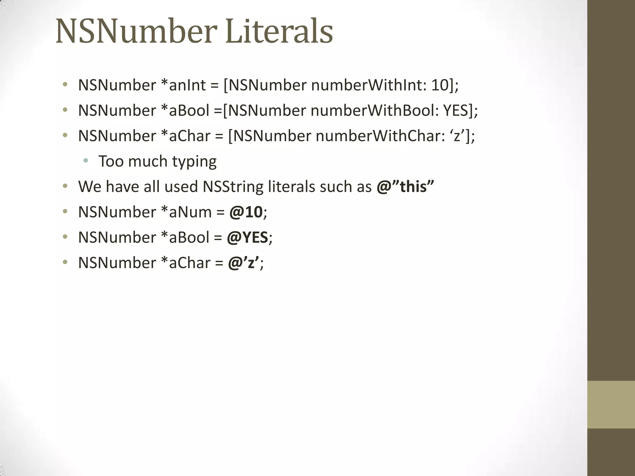 NSNumber Literals
• NSNumber *anInt = [NSNumber numberWithInt: 10];
• NSNumber *aBool =[NSNumber numberWithBool: YES];
• NSNumber *aChar = *NSNumber numberWithChar: ‘z’+;
• Too much typing
• We have all used NSString literals such as @”this”
• NSNumber *aNum = @10;
• NSNumber *aBool = @YES;
• NSNumber *aChar = @’z’;
 