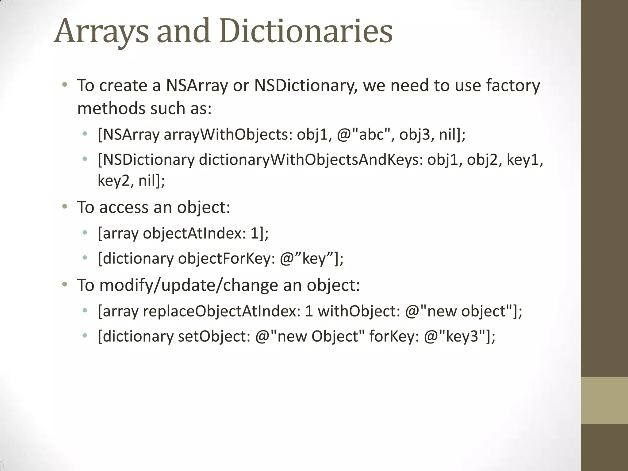 Arrays and Dictionaries
• To create a NSArray or NSDictionary, we need to use factory
methods such as:
• [NSArray arrayWithObjects: obj1, @"abc", obj3, nil];
• [NSDictionary dictionaryWithObjectsAndKeys: obj1, obj2, key1,
key2, nil];
• To access an object:
• [array objectAtIndex: 1];
• *dictionary objectForKey: @”key”+;
• To modify/update/change an object:
• [array replaceObjectAtIndex: 1 withObject: @"new object"];
• [dictionary setObject: @"new Object" forKey: @"key3"];
 
