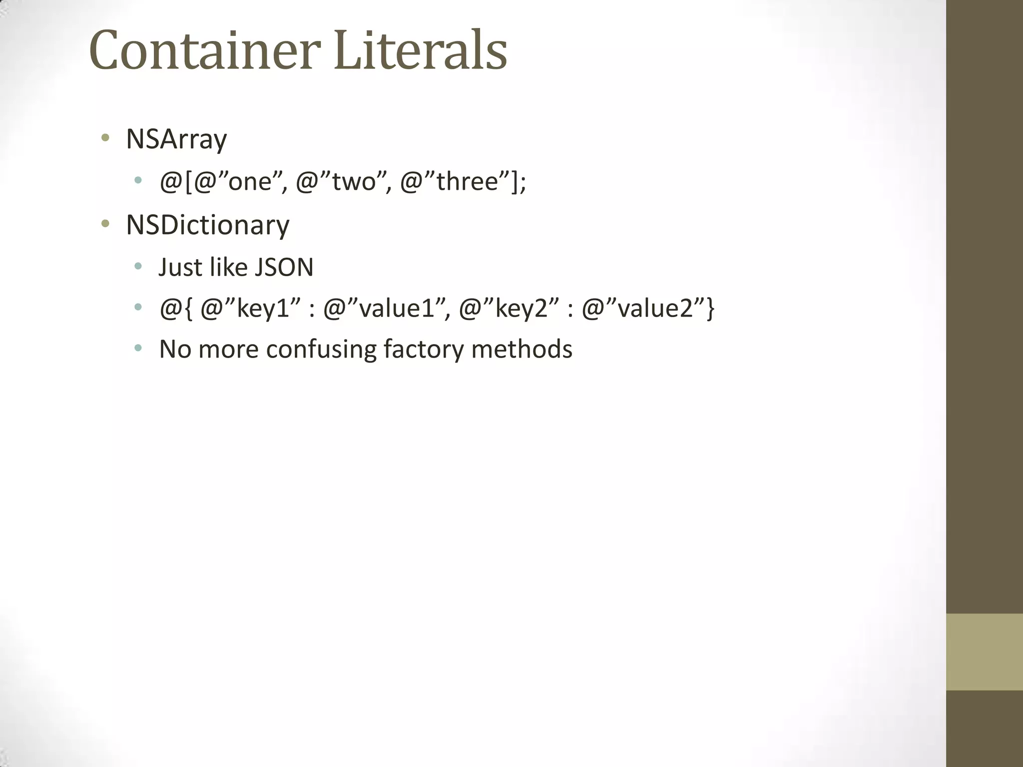 Container Literals
• NSArray
• @*@”one”, @”two”, @”three”+;
• NSDictionary
• Just like JSON
• @, @”key1” : @”value1”, @”key2” : @”value2”-
• No more confusing factory methods
 