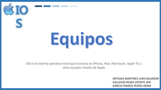 iOS es el sistema operativo móvil que funciona en iPhone, iPad, iPod touch, Apple TV, y
otros equipos móviles de Apple
ARTEAGA MARTINEZ JUAN SALVADOR
GALLEGOS ROJAS VICENTE JAIR
GARCIA FRANCO IRVING OMAR
 