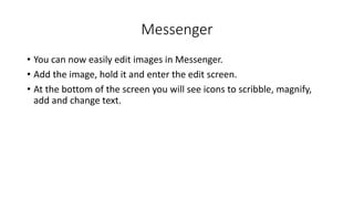 Messenger
• You can now easily edit images in Messenger.
• Add the image, hold it and enter the edit screen.
• At the bottom of the screen you will see icons to scribble, magnify,
add and change text.
 