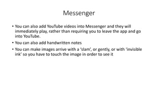 Messenger
• You can also add YouTube videos into Messenger and they will
immediately play, rather than requiring you to leave the app and go
into YouTube.
• You can also add handwritten notes
• You can make images arrive with a ‘slam’, or gently, or with ‘invisible
ink’ so you have to touch the image in order to see it
 