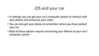 iOS and your car
• In settings you can get your car’s computer system to interact with
your phone and announce your caller.
• You can also get your phone to remember where you have parked
your car
• Both of these options require connecting your iPhone to your car’s
computer system
 
