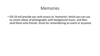 Memories
• iOS 10 will provide you with access to ‘memories’ which you can use
to create videos of photographs with background music, and then
send them onto friends. Great for remembering an event or occasion.
 