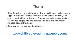 Thanks!
• If you found this presentation useful, you might want to check out my
‘Apps for Librarian’s course – this has a face to face element, and
access to 40+ videos lasting over 5 hours, access to a community of
like minded people, lifetime updates and news and new videos
included at no extra charge.
• If you want to know more, head over to
http://philbradleytraining.weebly.com/
 