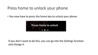 Press home to unlock your phone
• You now have to press the home key to unlock your phone
If you don’t want to do this, you can go into the Settings function
and change it.
 
