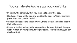 You can delete Apple apps you don’t like!
• In exactly the same way that you can delete any other app.
• Hold your finger on the app and wait for the apps to ‘jiggle’, and then
press the X mark in the top left
• You can’t delete all the apps however, there are still some like iHealth
that will remain
• Please note that although the icon and the data are deleted, the app
is still hidden on your phone, taking up space. There’s nothing you can
do about that.
 