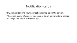 Notification cards
• Swipe right to bring your notification centre up on the screen.
• There are plenty of widgets you can use to set up immediate access
to things that are of interest to you.
 