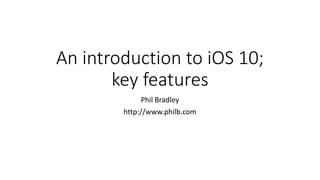 An introduction to iOS 10;
key features
Phil Bradley
http://www.philb.com
 