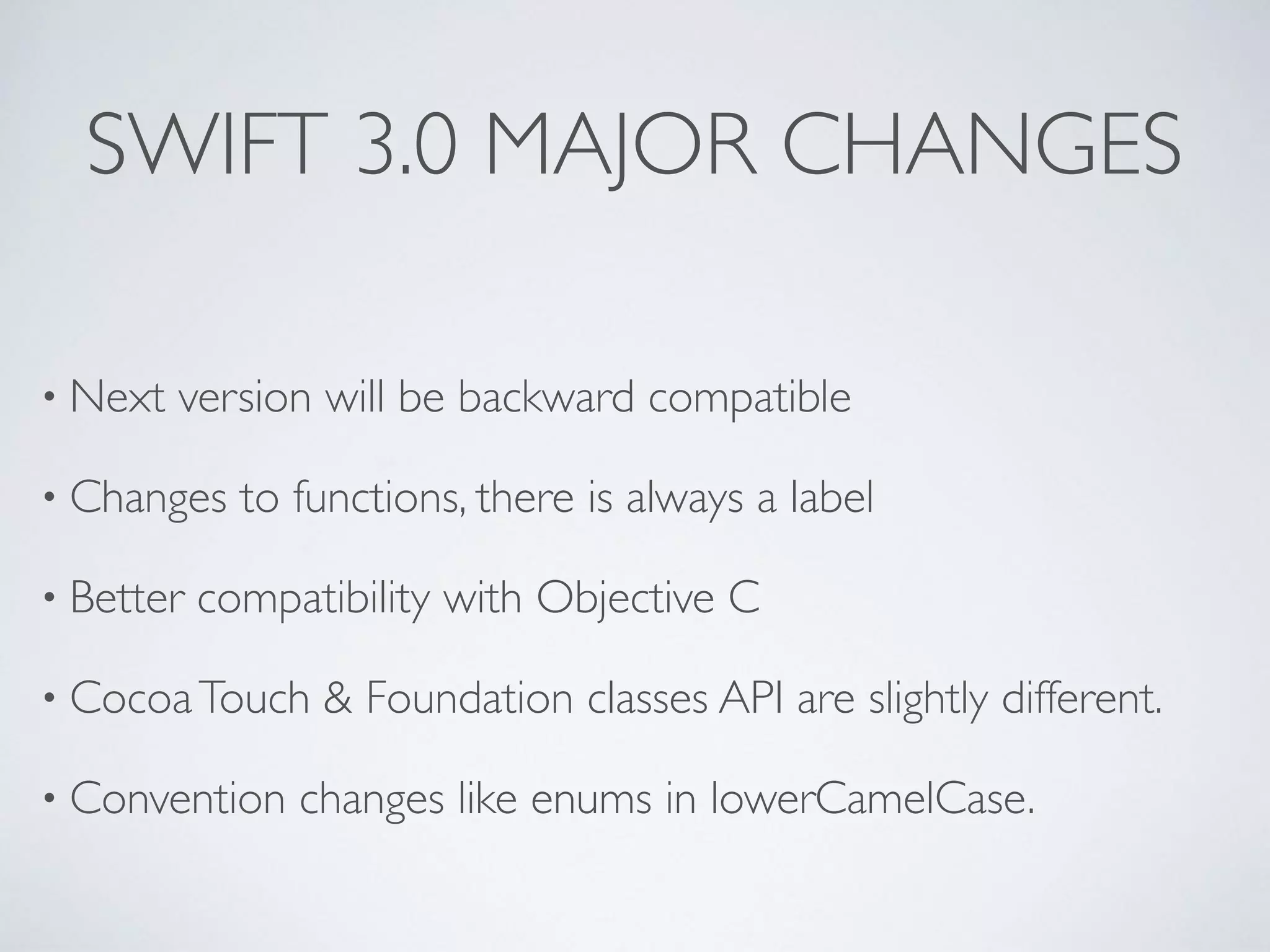 SWIFT 3.0 MAJOR CHANGES
• Next version will be backward compatible
• Changes to functions, there is always a label
• Better compatibility with Objective C
• CocoaTouch & Foundation classes API are slightly different.
• Convention changes like enums in lowerCamelCase.
 